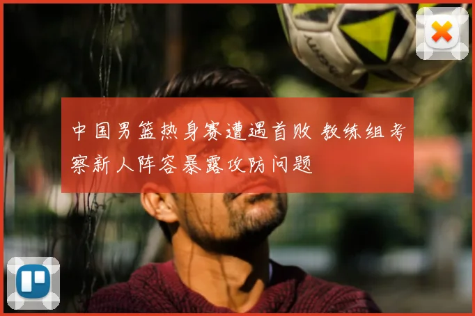 中国男篮热身赛遭遇首败 教练组考察新人阵容暴露攻防问题