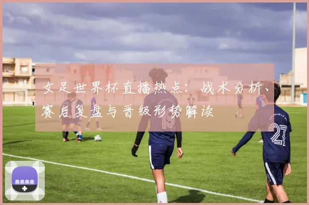 女足世界杯直播热点：战术分析、赛后复盘与晋级形势解读