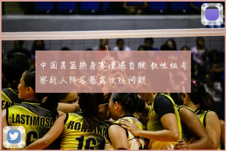 中国男篮热身赛遭遇首败 教练组考察新人阵容暴露攻防问题