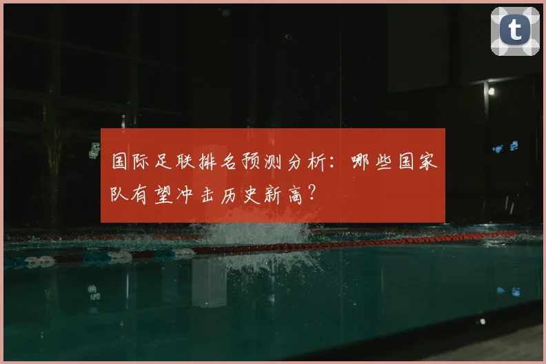 国际足联排名预测分析：哪些国家队有望冲击历史新高？