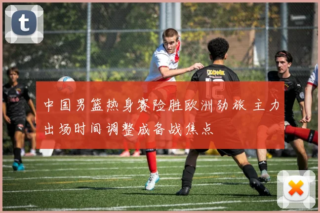 中国男篮热身赛险胜欧洲劲旅 主力出场时间调整成备战焦点