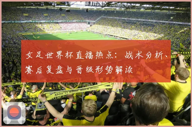 女足世界杯直播热点：战术分析、赛后复盘与晋级形势解读